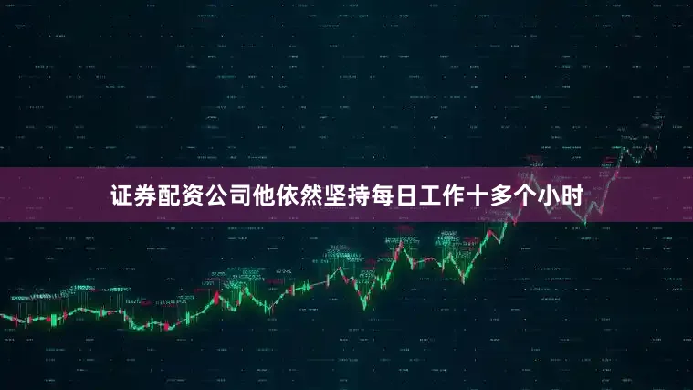 证券配资公司他依然坚持每日工作十多个小时