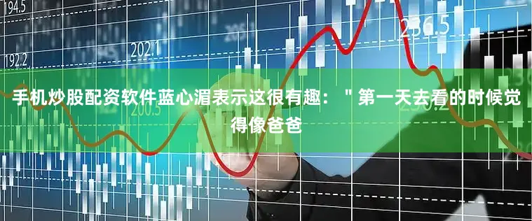 手机炒股配资软件蓝心湄表示这很有趣：＂第一天去看的时候觉得像爸爸